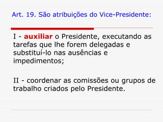 Art. 19. São atribuições do Vice-Presidente: I -  auxiliar   o Presidente, executando as tarefas que lhe forem delegadas e substituí-lo nas ausências e impedimentos; II - coordenar as comissões ou grupos de trabalho criados pelo Presidente. 
