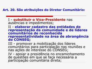 Art. 20. São atribuições do Diretor Comunitário: I -  substituir o Vice-Presidente  nas ausências e impedimentos; II -  elaborar cadastro das entidades de representação da comunidade e de líderes comunitários de reconhecida representatividade na área de abrangência do CONSEG; III - promover a mobilização dos líderes comunitários para participação nas reuniões e nas ações de interesse do CONSEG; IV - apoiar a presidência no encaminhamento de questões em que se faça necessária a participação comunitária direta; 