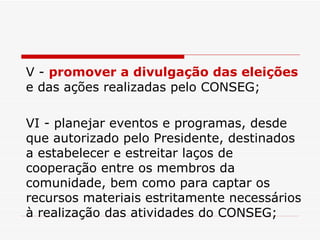 V -  promover a divulgação das eleições  e das ações realizadas pelo CONSEG; VI - planejar eventos e programas, desde que autorizado pelo Presidente, destinados a estabelecer e estreitar laços de cooperação entre os membros da comunidade, bem como para captar os recursos materiais estritamente necessários à realização das atividades do CONSEG; 