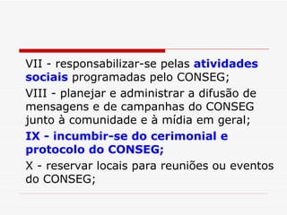 VII - responsabilizar-se pelas  atividades sociais  programadas pelo CONSEG; VIII - planejar e administrar a difusão de mensagens e de campanhas do CONSEG junto à comunidade e à mídia em geral; IX - incumbir-se do cerimonial e protocolo do CONSEG; X - reservar locais para reuniões ou eventos do CONSEG; 
