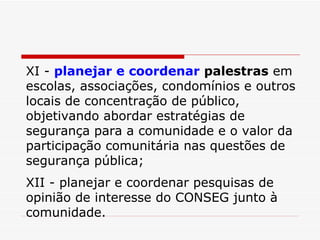 XI -  planejar e coordenar   palestras  em escolas, associações, condomínios e outros locais de concentração de público, objetivando abordar estratégias de segurança para a comunidade e o valor da participação comunitária nas questões de segurança pública; XII - planejar e coordenar pesquisas de opinião de interesse do CONSEG junto à comunidade. 