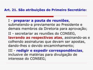 Art. 21. São atribuições do Primeiro Secretário: I -  preparar a pauta de reuniões , submetendo-a previamente ao Presidente e demais membros da Diretoria para aprovação; II - secretariar as reuniões do CONSEG,  lavrando as respectivas atas , assinando-as e colhendo assinaturas que devam ser apostas, dando-lhes o devido encaminhamento; III -  redigir e expedir correspondências , inclusive de matérias para divulgação de interesse do CONSEG; 