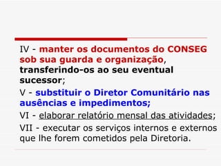 IV -  manter os documentos do CONSEG sob sua guarda e organização ,  transferindo-os ao seu eventual sucessor ; V -  substituir o Diretor Comunitário nas ausências e impedimentos; VI -  elaborar relatório mensal das atividades ; VII - executar os serviços internos e externos que lhe forem cometidos pela Diretoria. 