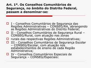Art. 1º. Os Conselhos Comunitários de Segurança, no âmbito do Distrito Federal, passam a denominar-se:   I - Conselhos Comunitários de Segurança das Regiões Administrativas – CONSEG/RA, abrangendo as Regiões Administrativas do Distrito Federal; II - Conselhos Comunitários de Segurança Rural – CONSEG/Rural, com atuação nas zonas rurais das respectivas Regiões Administrativas; III - Conselhos Comunitários de Segurança Escolar – CONSEG/Escolar, com atuação nos estabelecimentos de ensino de cada Região Administrativa; IV - Conselhos Comunitários Especiais de Segurança – CONSEG/Especiais: 