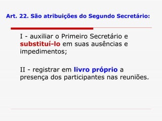 Art. 22. São atribuições do Segundo Secretário: I - auxiliar o Primeiro Secretário e  substituí-lo  em suas ausências e impedimentos; II - registrar em  livro próprio  a presença dos participantes nas reuniões. 