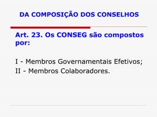 DA COMPOSIÇÃO DOS CONSELHOS Art. 23. Os CONSEG são compostos por: I - Membros Governamentais Efetivos; II - Membros Colaboradores. 
