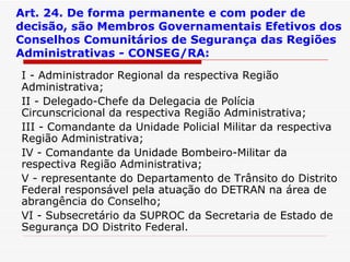 Art. 24. De forma permanente e com poder de decisão, são Membros Governamentais Efetivos dos Conselhos Comunitários de Segurança das Regiões Administrativas - CONSEG/RA: I - Administrador Regional da respectiva Região Administrativa; II - Delegado-Chefe da Delegacia de Polícia Circunscricional da respectiva Região Administrativa; III - Comandante da Unidade Policial Militar da respectiva Região Administrativa; IV - Comandante da Unidade Bombeiro-Militar da respectiva Região Administrativa; V - representante do Departamento de Trânsito do Distrito Federal responsável pela atuação do DETRAN na área de abrangência do Conselho; VI - Subsecretário da SUPROC da Secretaria de Estado de Segurança DO Distrito Federal. 