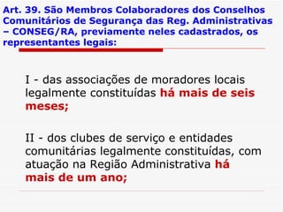Art. 39. São Membros Colaboradores dos Conselhos Comunitários de Segurança das Reg. Administrativas – CONSEG/RA, previamente neles cadastrados, os representantes legais: I - das associações de moradores locais legalmente constituídas  há mais de seis meses; II - dos clubes de serviço e entidades comunitárias legalmente constituídas, com atuação na Região Administrativa  há mais de um ano; 