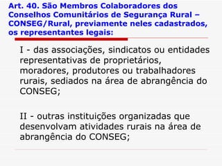 Art. 40. São Membros Colaboradores dos Conselhos Comunitários de Segurança Rural – CONSEG/Rural, previamente neles cadastrados, os representantes legais: I - das associações, sindicatos ou entidades representativas de proprietários, moradores, produtores ou trabalhadores rurais, sediados na área de abrangência do CONSEG; II - outras instituições organizadas que desenvolvam atividades rurais na área de abrangência do CONSEG; 