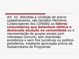 Art. 52. Atendida a condição de prévio cadastramento, são também Membros Colaboradores dos CONSEG os  líderes comunitários que detenham efetiva e destacada atuação na comunidade  ou a representação de grupos sociais com interesses comuns, sem expressão econômica e sem fins lucrativos ou político-partidários, mediante aprovação prévia da Subsecretaria de Programas 