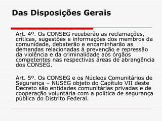 Das Disposições Gerais Art. 4º. Os CONSEG receberão as reclamações, críticas, sugestões e informações dos membros da comunidade, debaterão e encaminharão as demandas relacionadas à prevenção e repressão da violência e da criminalidade aos órgãos competentes nas respectivas áreas de abrangência dos CONSEG. Art. 5º. Os CONSEG e os Núcleos Comunitários de Segurança – NUSEG objeto do Capítulo VII deste Decreto são entidades comunitárias privadas e de cooperação voluntária com a política de segurança pública do Distrito Federal. 