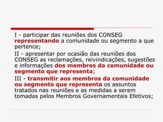 I - participar das reuniões dos CONSEG  representando  a comunidade ou segmento a que pertence; II - apresentar por ocasião das reuniões dos CONSEG as reclamações, reivindicações, sugestões e informações  dos membros da comunidade ou segmento que representa ; III -  transmitir aos membros da comunidade ou segmento que representa  os assuntos tratados nas reuniões e as medidas a serem tomadas pelos Membros Governamentais Efetivos; 