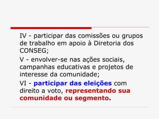 IV - participar das comissões ou grupos de trabalho em apoio à Diretoria dos CONSEG; V - envolver-se nas ações sociais, campanhas educativas e projetos de interesse da comunidade; VI -  participar das eleições  com direito a voto,  representando sua comunidade ou segmento . 