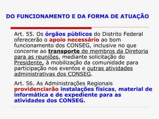 DO FUNCIONAMENTO E DA FORMA DE ATUAÇÃO Art. 55. Os  órgãos públicos  do Distrito Federal oferecerão o  apoio necessário  ao bom funcionamento dos CONSEG, inclusive no que concerne ao  transporte  de membros da Diretoria para as reuniões , mediante solicitação do  Presidente,  à mobilização da comunidade para participação nos eventos e  outras atividades administrativas dos CONSEG . Art. 56. As Administrações Regionais  providenciarão   instalações físicas ,  material de informática e de expediente para as atividades dos CONSEG. 