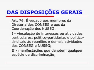 DAS DISPOSIÇÕES GERAIS Art. 76. É vedado aos membros da Diretoria dos CONSEG e aos da Coordenação dos NUSEG: I - vinculação de interesses ou atividades particulares, político-partidárias e político-sindicais às reuniões e demais atividades dos CONSEG e NUSEG; II - manifestações que denotem qualquer espécie de discriminação; 