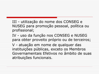 III - utilização do nome dos CONSEG e NUSEG para promoção pessoal, política ou profissional; IV - uso da função nos CONSEG e NUSEG para obter proveito próprio ou de terceiros; V - atuação em nome de qualquer das instituições públicas, exceto os Membros Governamentais Efetivos no âmbito de suas atribuições funcionais. 