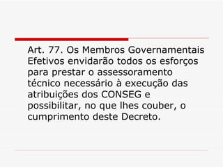 Art. 77. Os Membros Governamentais Efetivos envidarão todos os esforços para prestar o assessoramento técnico necessário à execução das atribuições dos CONSEG e possibilitar, no que lhes couber, o cumprimento deste Decreto. 