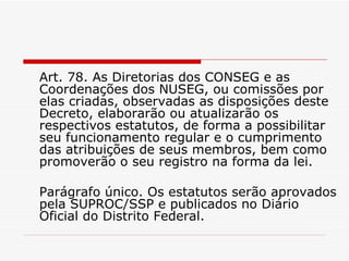 Art. 78. As Diretorias dos CONSEG e as Coordenações dos NUSEG, ou comissões por elas criadas, observadas as disposições deste Decreto, elaborarão ou atualizarão os respectivos estatutos, de forma a possibilitar seu funcionamento regular e o cumprimento das atribuições de seus membros, bem como promoverão o seu registro na forma da lei. Parágrafo único. Os estatutos serão aprovados pela SUPROC/SSP e publicados no Diário Oficial do Distrito Federal. 
