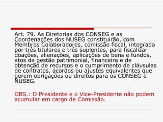 Art. 79. As Diretorias dos CONSEG e as Coordenações dos NUSEG constituirão, com Membros Colaboradores, comissão fiscal, integrada por três titulares e três suplentes, para fiscalizar doações, alienações, aplicações de bens e fundos, atos de gestão patrimonial, financeira e de obtenção de recursos e o cumprimento de cláusulas de contratos, acordos ou ajustes equivalentes que gerem obrigações ou direitos para os CONSEG e NUSEG. OBS.: O Presidente e o Vice-Presidente não podem acumular em cargo de Comissão.  