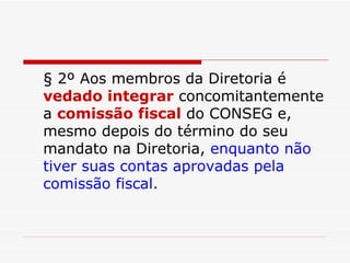 § 2º Aos membros da Diretoria é  vedado integrar  concomitantemente a  comissão fiscal  do CONSEG e, mesmo depois do término do seu mandato na Diretoria,  enquanto não tiver suas contas aprovadas pela comissão fiscal. 