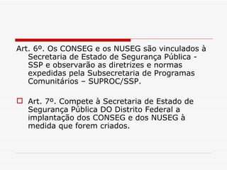 Art. 6º. Os CONSEG e os NUSEG são vinculados à Secretaria de Estado de Segurança Pública - SSP e observarão as diretrizes e normas expedidas pela Subsecretaria de Programas Comunitários – SUPROC/SSP. Art. 7º. Compete à Secretaria de Estado de Segurança Pública DO Distrito Federal a implantação dos CONSEG e dos NUSEG à medida que forem criados. 