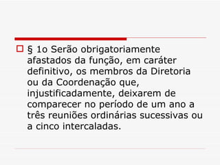 § 1o Serão obrigatoriamente afastados da função, em caráter definitivo, os membros da Diretoria ou da Coordenação que, injustificadamente, deixarem de comparecer no período de um ano a três reuniões ordinárias sucessivas ou a cinco intercaladas. 