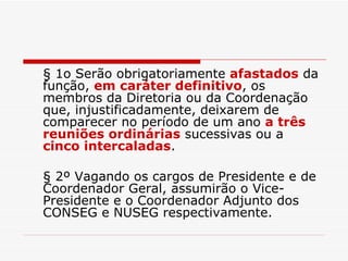§ 1o Serão obrigatoriamente  afastados  da função,  em caráter definitivo , os membros da Diretoria ou da Coordenação que, injustificadamente, deixarem de comparecer no período de um ano  a três reuniões ordinárias  sucessivas ou a  cinco intercaladas . § 2º Vagando os cargos de Presidente e de Coordenador Geral, assumirão o Vice-Presidente e o Coordenador Adjunto dos CONSEG e NUSEG respectivamente. 