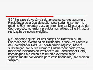 § 3º No caso de vacância de ambos os cargos assume a Presidência ou a Coordenação, provisoriamente, por no máximo 90 (noventa) dias, um membro da Diretoria ou da Coordenação, na ordem prevista nos artigos 13 e 64, até a realização de novas eleições. § 4º Vagando qualquer dos cargos da Diretoria ou da Coordenação, exceto os de Presidente e Vice-Presidente e de Coordenador Geral e Coordenador Adjunto, haverá substituição por outro Membro Colaborador cadastrado, mediante indicação do Presidente ou Coordenador Geral, homologada a escolha em reunião extraordinária especialmente convocada para essa finalidade, por maioria simples. 