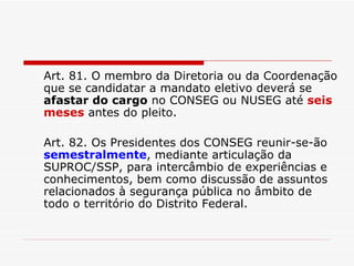Art. 81. O membro da Diretoria ou da Coordenação que se candidatar a mandato eletivo deverá se  afastar do cargo  no CONSEG ou NUSEG até  seis meses  antes do pleito. Art. 82. Os Presidentes dos CONSEG reunir-se-ão  semestralmente , mediante articulação da SUPROC/SSP, para intercâmbio de experiências e conhecimentos, bem como discussão de assuntos relacionados à segurança pública no âmbito de todo o território do Distrito Federal. 
