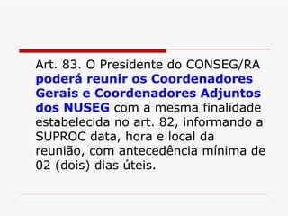 Art. 83. O Presidente do CONSEG/RA  poderá reunir os Coordenadores Gerais e Coordenadores Adjuntos dos NUSEG  com a mesma finalidade estabelecida no art. 82, informando a SUPROC data, hora e local da reunião, com antecedência mínima de 02 (dois) dias úteis. 