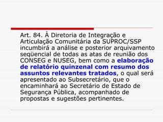 Art. 84. À Diretoria de Integração e Articulação Comunitária da SUPROC/SSP incumbirá a análise e posterior arquivamento seqüencial de todas as atas de reunião dos CONSEG e NUSEG, bem como a  elaboração de relatório quinzenal com resumo dos assuntos relevantes tratados , o qual será apresentado ao Subsecretário, que o encaminhará ao Secretário de Estado de Segurança Pública, acompanhado de propostas e sugestões pertinentes. 