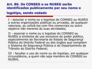 Art. 86. Os CONSEG e os NUSEG serão identificados publicamente por seu nome e logotipo, sendo vedado   I - associar o nome ou o logotipo do CONSEG ou NUSEG a outras organizações públicas ou privadas, de qualquer natureza, ou utilizá-los com fins comerciais ou outro objetivo não inerente às suas atividades; II - associar o nome ou o logotipo do CONSEG ou NUSEG a símbolos de uso exclusivo do poder público, especialmente da Secretaria de Estado de Segurança Pública do Distrito Federal ou dos órgãos que compõem o Sistema de Segurança Pública e do Departamento de Trânsito do Distrito Federal; III - facultar o uso do nome ou do logotipo, em qualquer circunstância, a quem não seja membro do CONSEG ou NUSEG. 