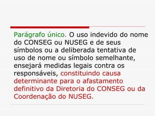 Parágrafo único.  O uso indevido do nome do CONSEG ou NUSEG e de seus símbolos ou a deliberada tentativa de uso de nome ou símbolo semelhante, ensejará medidas legais contra os responsáveis,  constituindo causa determinante para o afastamento definitivo da Diretoria do CONSEG ou da Coordenação do NUSEG. 