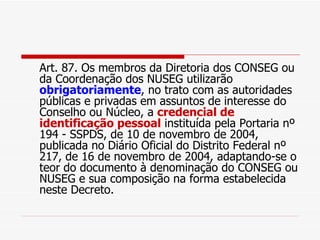 Art. 87. Os membros da Diretoria dos CONSEG ou da Coordenação dos NUSEG utilizarão  obrigatoriamente , no trato com as autoridades públicas e privadas em assuntos de interesse do Conselho ou Núcleo, a  credencial de identificação pessoal  instituída pela Portaria nº 194 - SSPDS, de 10 de novembro de 2004, publicada no Diário Oficial do Distrito Federal nº 217, de 16 de novembro de 2004, adaptando-se o teor do documento à denominação do CONSEG ou NUSEG e sua composição na forma estabelecida neste Decreto. 