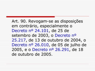 Art. 90. Revogam-se as disposições em contrário, especialmente o  Decreto nº 24.101 , de 25 de setembro de 2003, o  Decreto nº 25.217 , de 13 de outubro de 2004, o  Decreto nº 26.010 , de 05 de julho de 2005, e o  Decreto nº 26.291 , de 18 de outubro de 2005. 