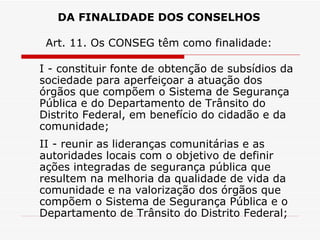 DA FINALIDADE DOS CONSELHOS Art. 11. Os CONSEG têm como finalidade: I - constituir fonte de obtenção de subsídios da sociedade para aperfeiçoar a atuação dos órgãos que compõem o Sistema de Segurança Pública e do Departamento de Trânsito do Distrito Federal, em benefício do cidadão e da comunidade; II - reunir as lideranças comunitárias e as autoridades locais com o objetivo de definir ações integradas de segurança pública que resultem na melhoria da qualidade de vida da comunidade e na valorização dos órgãos que compõem o Sistema de Segurança Pública e o Departamento de Trânsito do Distrito Federal; 