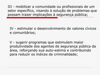 III - mobilizar a comunidade ou profissionais de um setor específico, visando à solução de problemas que possam trazer implicações à segurança pública; IV - estimular o desenvolvimento de valores cívicos e comunitários; V - sugerir programas que estimulem maior produtividade dos agentes de segurança pública da área, reforçando sua auto-estima e contribuindo para reduzir os índices de criminalidade; 