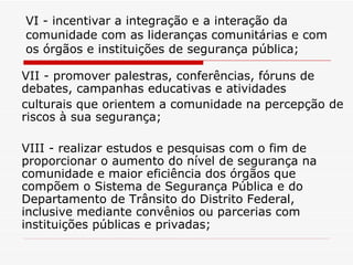 VI - incentivar a integração e a interação da comunidade com as lideranças comunitárias e com os órgãos e instituições de segurança pública; VII - promover palestras, conferências, fóruns de debates, campanhas educativas e atividades culturais que orientem a comunidade na percepção de riscos à sua segurança; VIII - realizar estudos e pesquisas com o fim de proporcionar o aumento do nível de segurança na comunidade e maior eficiência dos órgãos que compõem o Sistema de Segurança Pública e do Departamento de Trânsito do Distrito Federal, inclusive mediante convênios ou parcerias com instituições públicas e privadas; 