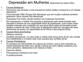Depressão em Mulheres  Depressao by Izaias Claro Causas Biológicas Hormonios que durante o ciclo mensal da mulher podem conduzi-la a um estado depressivo A tal chamada TPM (Tensao Pre Menstrual, que em muitas mulheres tambem aparecem como Tensao Pos Menstrual) Depressao Pos Parto, devido tambem às mudancas hormonais Na menopausa, a mulher fica exposta a depressao pois nesse periodo esta marcado o termino de sua capacidade fisica de reproducao, que muitas vezes tambem coincide com o periodo em que seus filhos estao se tornando jovem adultos e saindo de casa. Entao aqui a depressao pode ser causada por esse sentimento de perda, da capacidade de ter filhos e dos proprios filhos.  Causas Sócio-econômicas Salarios menores Conflitos domesticos, no caso onde a mulher esta como dona do lar, seu marido fora trabalhando e a mulher esta mais exposta aos conflitos do lar Causas Psicólogicas O complexo de inferioridade em relacao ao homem, que ja vem imbutido na mente espiritual de todos nos, desde o tempo em que a Igreja condenou Eva como pecadora, rebaixando-a em relacao a Adao Carencia afetiva Preocupacao excessiva com tudo O perfeccionismo 