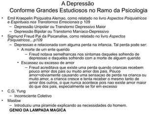 A Depressão  Conforme Grandes Estudiosos no Ramo da Psicologia Emil Kraepelin Psiquiatra Alemao, como relatado no livro  Aspectos Psiquiatricos e Espirituais nos Transtornos Emocionais  p 109  Depressão Unipolar ou Transtorno Depressivo Maior Depressão Bipolar ou Transtorno Maníaco-Depressivo Sigmund Freud Pai da Psicanalise, como relatado no livro  Aspectos Psiquiatricos…p109 Depressao e relacionada com alguma perda na infancia. Tal perda pode ser: A morte de um ente querido  Freud notava semelhancas nos sintomas daqueles sofrendo de depressao e daqueles sofrendo com a morte de alguem querido Escassez ou excesso de amor  Freud acreditava que existe uma perda quando criancas recebem pouco amor dos pais ou muito amor dos pais. Pouco amor=obviamente causando uma sensacao de perda na crianca ou muito amor, a crianca cresce e tenta receber o mesmo tanto de amor dos outros, o que nunca acontece pois nao existe amor maior do que dos pais, especialmente se for em excesso  C.G. Yung Inconsciente Coletivo Maslow  Introduziu uma piramide explicando as necessidades do homem. GENIO DA LAMPADA MAGICA 