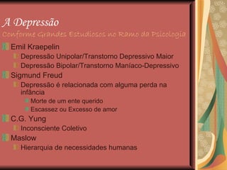 A Depressão   Conforme Grandes Estudiosos no Ramo da Psicologia Emil Kraepelin  Depressão Unipolar/Transtorno Depressivo Maior Depressão Bipolar/Transtorno Maníaco-Depressivo Sigmund Freud Depressão é relacionada com alguma perda na infância Morte de um ente querido Escassez ou Excesso de amor C.G. Yung Inconsciente Coletivo  Maslow Hierarquia de necessidades humanas 