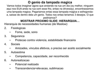 O genio da lampada magica Vamos todos imaginar agora que andando na rua um dia (ou melhor, ninguem aqui nos EUA anda na rua com esse frio, entao na driveway), encontrassemos uma lampada magica. Pegariamos entao essa lampada magica e esfregonda-a, saisse de dentro dela um genio. Todos nos entao teriamos 3 desejos. O que pediriamos? MOSTRAR PROXIMO SLIDE: HIERARQUIA… Hierarquia de necessidades humanas (de Maslow): Fisiologicas Fome, sede, sono Seguranca Protecao contra violencia, estabilidade financeira Sociais Amizades, vinculos afetivos, o preciso ser aceito socialmente Autoestima Competencia, capacidade, ser reconhecido Autorealizacao Potencial realizado Transcendencia=elevacao, sublimacao 