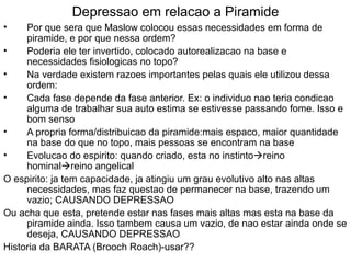 Depressao em relacao a Piramide Por que sera que Maslow colocou essas necessidades em forma de piramide, e por que nessa ordem? Poderia ele ter invertido, colocado autorealizacao na base e necessidades fisiologicas no topo? Na verdade existem razoes importantes pelas quais ele utilizou dessa ordem: Cada fase depende da fase anterior. Ex: o individuo nao teria condicao alguma de trabalhar sua auto estima se estivesse passando fome. Isso e bom senso A propria forma/distribuicao da piramide:mais espaco, maior quantidade na base do que no topo, mais pessoas se encontram na base Evolucao do espirito: quando criado, esta no instinto  reino hominal  reino angelical O espirito: ja tem capacidade, ja atingiu um grau evolutivo alto nas altas necessidades, mas faz questao de permanecer na base, trazendo um vazio; CAUSANDO DEPRESSAO Ou acha que esta, pretende estar nas fases mais altas mas esta na base da piramide ainda. Isso tambem causa um vazio, de nao estar ainda onde se deseja, CAUSANDO DEPRESSAO Historia da BARATA (Brooch Roach)-usar?? 