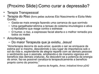 (Proximo Slide):Como curar a depres são ? Terapia Transpessoal Terapia do Riso  (livro pelas autoras Elzi Nascimento e Elzita Melo Quinta) Gasta-se mais energia fazendo uma carranca do que sorrindo Uma gargalhada=elimina a tensao do sistema imunologico e ativa o hipotalamo que reage contra o estresse O humor, o riso, a expressao facial aberta e o melhor remedio pra todos os males Amorterapia Do maior Terapeuta que ja existiu, Jesus! “ Amorterapia decorre do auto-amor, quando o ser se enriquece de estima por si mesmo, descobrindo o seu lugar de importancia sob o sol da vida e, esplendente de alegria reparte com as demais pessoas o sentimento que o assinala, ampliando-o de maneira vigorosa em beneficio das demais criaturas. Ao descobrir-se a potencia da energia do amor, faz-se possivel canaliza-la terapeuticamente a beneficio proprio como do proximo.”     Joanna de Angelis,  Amor, Imbativel Amor p242 