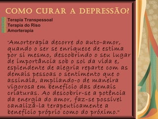 Como Curar a Depressão? Terapia Transpessoal Terapia do Riso Amorterapia “ Amorterapia decorre do auto-amor, quando o ser se enriquece de estima por si mesmo, descobrindo o seu lugar de importância sob o sol da vida e, esplendente de alegria reparte com as demais pessoas o sentimento que o assinala, ampliando-o de maneira vigorosa em benefício das demais criaturas. Ao descobrir-se a potência da energia do amor, faz-se possível canalizá-la terapeuticamente a benefício próprio como do próximo .”   Joanna de Ângelis   Amor, Imbatível Amor 