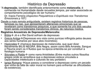 Histórico da Depressão “ A  depressão , também identificada anteriormente como  melancolia , é conhecida na Humanidade desde recuados tempos, por estar associada ao comportamento psicológico do ser humano.”  Dr. Inacio Ferreira ( Aspectos Psiquiatricos e Espirituais nos Transtornos Emocionais  p 107) Desde a mais remota antiguidade, existem registros historicos de pessoas, famosas ou nao, que apresentaram alteracoes emocionais que se revelaram como transtornos psiquicos, e que somente ha uns dois seculos foram sendo considerados transtornos clinicos, de natureza medica. Registros Ancestrais de Depressão/Melancolia: Bíblia   Jó e o Rei David sofriam de depressao Grécia Antiga  (Depressao era vista como punicao inflingida pelos deuses aos seres humanos por seus atos incorretos); Hipócrates   chamava depressao de melancolia, que quer dizer literalmente BILIS NEGRA. Bilis Negra, assim como Bilis Amarela, Sangue e Fleuma eram os 4 fluidos que na epoca entendia-se por constituir a fisiologia humana  Sócrates e Platão   como narra Aristóteles (Entre muitos outros filosofos gregos onde se acreditava que a depressao estava vinculada a capacidades intelectuais e culturais do seu portador)  Igreja Romana    (que passou a considerar a depressao como um pecado que vinha da falta de valor moral no homem para enfrentar as dificuldades da existencia); 