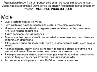 Agora, para descontrair um pouco, pois estamos todos um pouco tensos… Voces nao estao tensos? Deve ser so eu entao? Projetando minha tensao em voces?  MOSTRA O PROXIMO SLIDE Mola Qual o estado natural da mola? Sem nenhuma pressao sendo feita a ela, a mola fica expandida Momentaneamente, devido a alguma pressao, ela se contrai, mas esse NAO e o estado normal dela. Assim acontece com as pessoas Tem momentos que nos sentimos encolhidos, mas isso nao quer dizer que sofremos de depressao A tristeza faz parte da nossa vida, para que aprendamos a dar valor ao que temos A dor, a tristeza, fazem parte da nossa vida nesse estagio evolutivo onde nos encontramos. Elas servem como testes para crescermos.  E sempre que essa tristeza permanecer por mais do que dias, procuremos lembrar de que o amor nos expande, nos faz saltar ao alto. Somos seres em expansao, com AMOR em nossos coracoes 