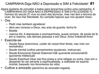 CAMPANHA:Diga NÃO à Depressão e SIM à Felicidade!  #1 Agora gostaria de convidar a todos para lancarmos juntos uma campanha. A CAMPAHNHA DO DIGA NAO A DEPRESSAO E SIM A FELICIDADE! O homem do seculo 21 vive no meio das tecnicas, mas nao tem a tecnica de viver. So isso traz felicidade. Eu compilei topicos que nos ajudam nisso: Ore   Pedir mas tambem agradecer abra seu coracao a Deus, seu anjo da guarda, tenha fe Medite Joanna diz: A depressao e acompanhada, quase sempre, da perda da fe em si mesmo, nas demais pessoas e em Deus. Amor Imbativel Amor Exercite-se   Saude fisica (exercicios, cuidar do corpo=tirar ferias, nao virar um workaholic) Saude mental (cultive pensamentos saudaveis, instrua-se) Saude Emocional (Daniel Goleman=QE quociente emocional/QI quociente intelectual) Saude Espiritual (Que nao fica presa a uma religiao ou outra, mas sim o despertar do ser perante a espiritualidade, a realidade do espirito imortal, baseado nos fenomenos da vida) Cultive a amizade  (plantinha da amizade=regada) 