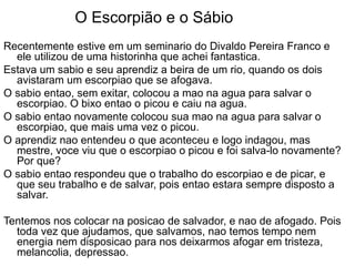 O Escorpião e o Sábio Recentemente estive em um seminario do Divaldo Pereira Franco e ele utilizou de uma historinha que achei fantastica. Estava um sabio e seu aprendiz a beira de um rio, quando os dois avistaram um escorpiao que se afogava.  O sabio entao, sem exitar, colocou a mao na agua para salvar o escorpiao. O bixo entao o picou e caiu na agua.  O sabio entao novamente colocou sua mao na agua para salvar o escorpiao, que mais uma vez o picou. O aprendiz nao entendeu o que aconteceu e logo indagou, mas mestre, voce viu que o escorpiao o picou e foi salva-lo novamente? Por que? O sabio entao respondeu que o trabalho do escorpiao e de picar, e que seu trabalho e de salvar, pois entao estara sempre disposto a salvar. Tentemos nos colocar na posicao de salvador, e nao de afogado. Pois toda vez que ajudamos, que salvamos, nao temos tempo nem energia nem disposicao para nos deixarmos afogar em tristeza, melancolia, depressao.  