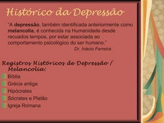 Histórico da Depressão “ A  depressão , também identificada anteriormente como  melancolia , é conhecida na Humanidade desde recuados tempos, por estar associada ao comportamento psicológico do ser humano.”    Dr. Inácio Ferreira Registros Históricos de Depressão / Melancolia: Bíblia Grécia antiga Hipócrates Sócrates e Platão Igreja Romana 